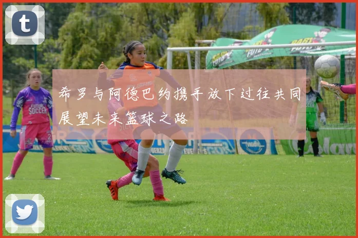 希罗与阿德巴约携手放下过往共同展望未来篮球之路