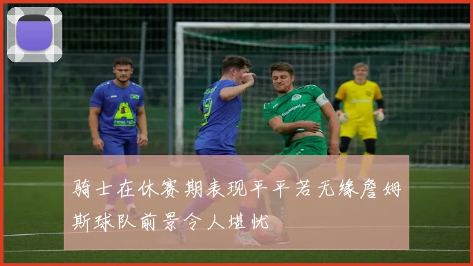 骑士在休赛期表现平平若无缘詹姆斯球队前景令人堪忧