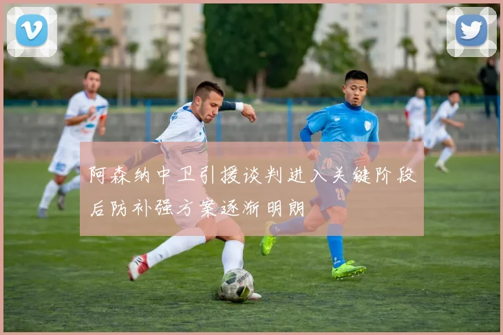 阿森纳中卫引援谈判进入关键阶段后防补强方案逐渐明朗