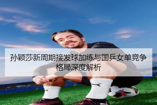 孙颖莎新周期接发球加练与国乒女单竞争格局深度解析